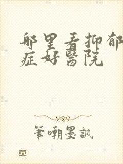 哪里看抑郁焦虑症好医院