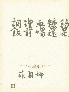 调理血糖的中药饭前喝还是饭后