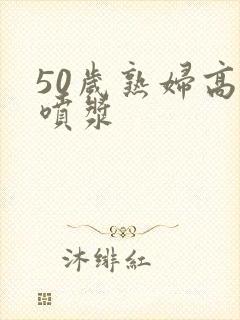 50岁熟妇高潮喷浆