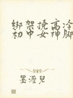 绑架挠高冷漂亮初中女神脚心作文1000字