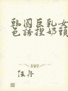 韩国巨乳女主播色诱捏奶头视频