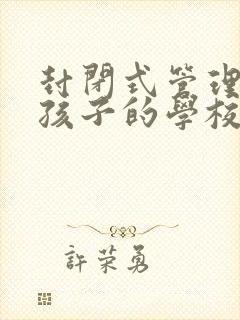 封闭式管理叛逆孩子的学校哪个好