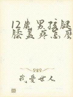 12岁男孩腿疼膝盖疼怎么回事