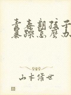 青春期孩子抑郁暴躁怎么办