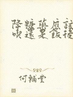 降糖药应该饭前吃还是饭后吃