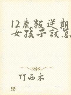 12岁叛逆期的女孩子该怎样去沟通教育