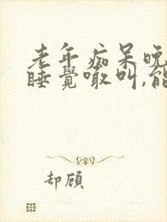 老年痴呆晚上不睡觉喊叫,能活多久