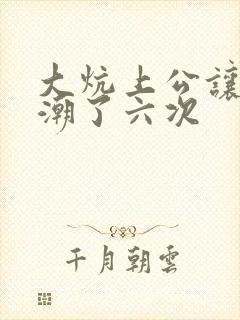 大炕上公让我高潮了六次