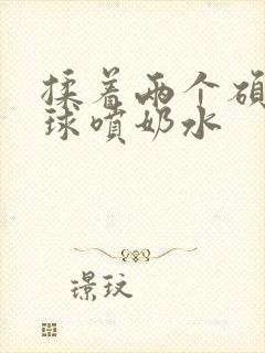 揉着两个硕大乳球喷奶水