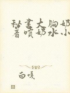 秘书大胸奶头晃着喷奶水小说