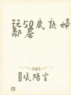 玩50岁熟妇女邻居