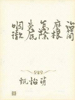 咽炎怎么治才能彻底除根简单方法