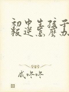 初中生孩子厌学叛逆怎么办