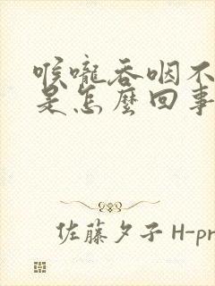 喉咙吞咽不舒服是怎么回事