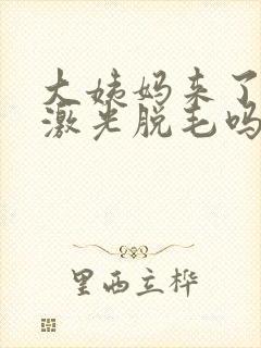 大姨妈来了可以激光脱毛吗