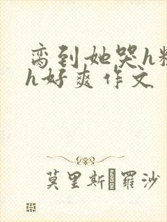 脔到她哭h粗话h好爽作文