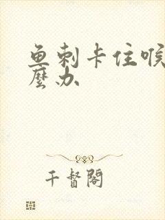 鱼刺卡住喉咙怎么办