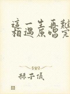 这一生再难和你相遇原唱完整版