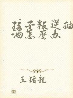 孩子叛逆抽烟喝酒怎么办