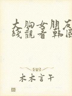 大胸女朋友 在线观看 韩国