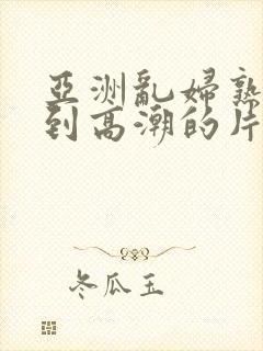 亚洲乱妇熟女爽到高潮的片