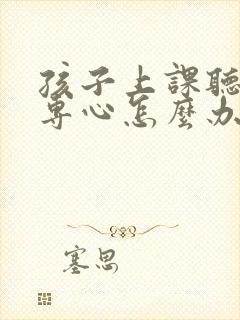 孩子上课听讲不专心怎么办