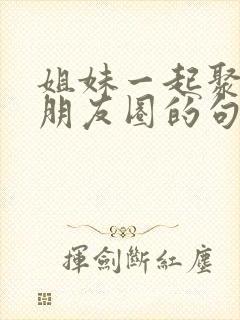 姐妹一起聚聚发朋友圈的句子封面