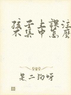 孩子上课注意力不集中怎么回事啊