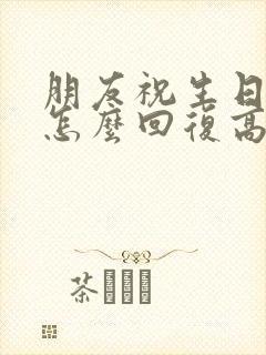 朋友祝生日快乐怎么回复高情商