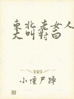 东北老女人高潮大叫对白