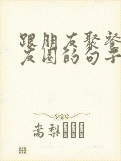 跟朋友聚餐发朋友圈的句子