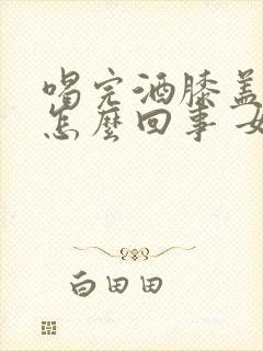 喝完酒膝盖疼是怎么回事 女性封面