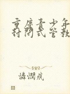 重庆青少年叛逆封闭式管教学校