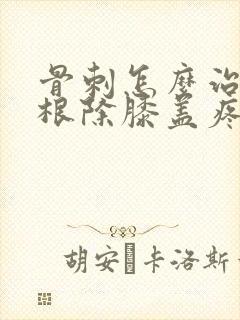 骨刺怎么治疗能根除膝盖疼