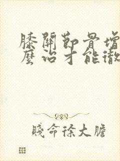 膝关节骨增生怎么治才能彻底治好