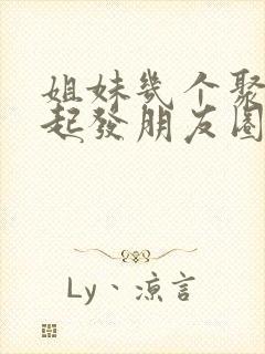 姐妹几个聚在一起发朋友圈的句子