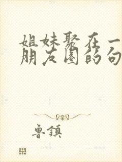 姐妹聚在一起发朋友圈的句子封面