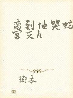脔到他哭蛇双根宫交h