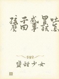 孩子感冒吐是怎么回事该怎么办