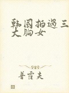 韩国拍过三级的大胸女