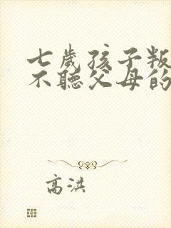 七岁孩子叛逆,不听父母的话怎么办