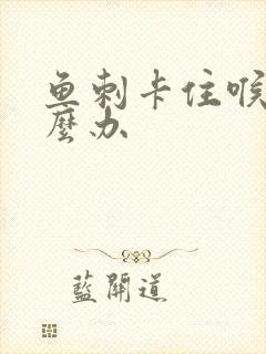 鱼刺卡住喉咙怎么办