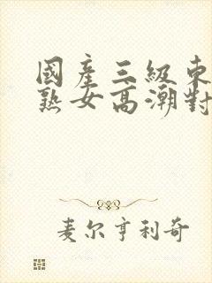 国产三级东北老熟女高潮对白