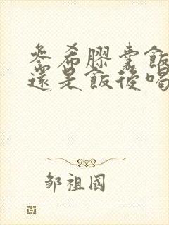 参希胶囊饭前喝还是饭后喝