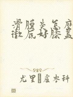 滑膜炎怎么治能彻底好膝盖骨刺积液