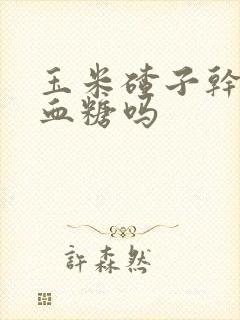 玉米碴子干饭升血糖吗