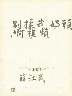 别揉我奶头,嗯,啊视频