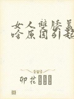 女人双膝盖疼痛啥原因引起的