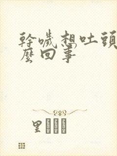 干哕想吐头晕怎么回事