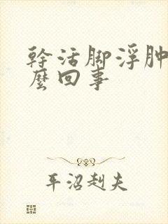 干活脚浮肿是怎么回事